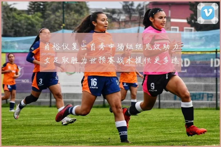 肖裕仪复出首秀中场组织见效助力女足取胜为世预赛战术提供更多选择