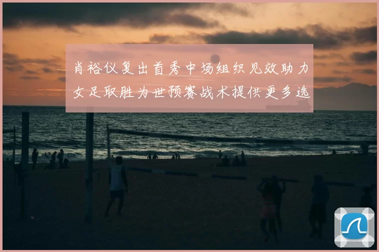 肖裕仪复出首秀中场组织见效助力女足取胜为世预赛战术提供更多选择