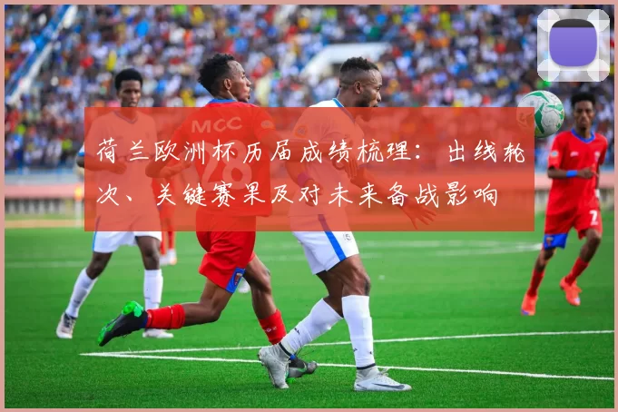 荷兰欧洲杯历届成绩梳理：出线轮次、关键赛果及对未来备战影响