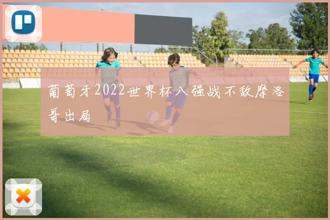 葡萄牙2022世界杯八强战不敌摩洛哥出局