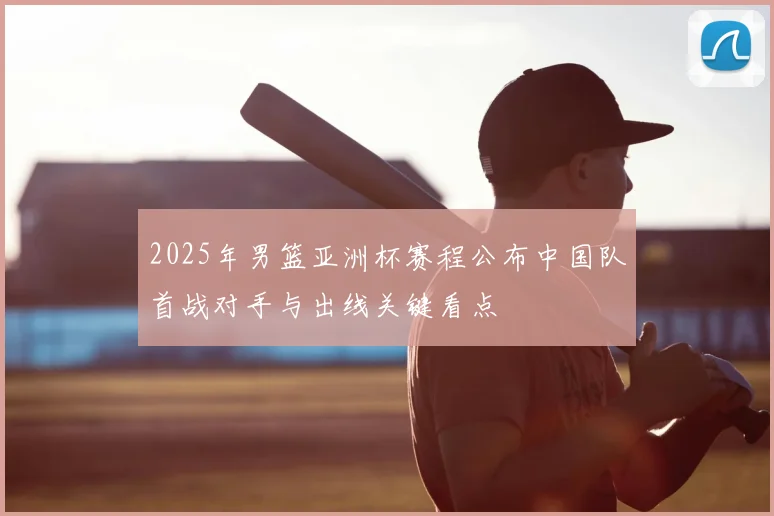 2025年男篮亚洲杯赛程公布中国队首战对手与出线关键看点